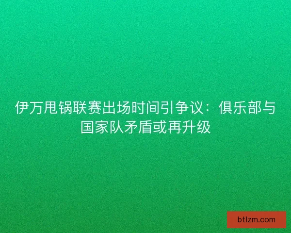 伊万甩锅联赛出场时间引争议：俱乐部与国家队矛盾或再升级