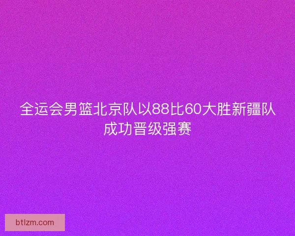 全运会男篮北京队以88比60大胜新疆队成功晋级强赛