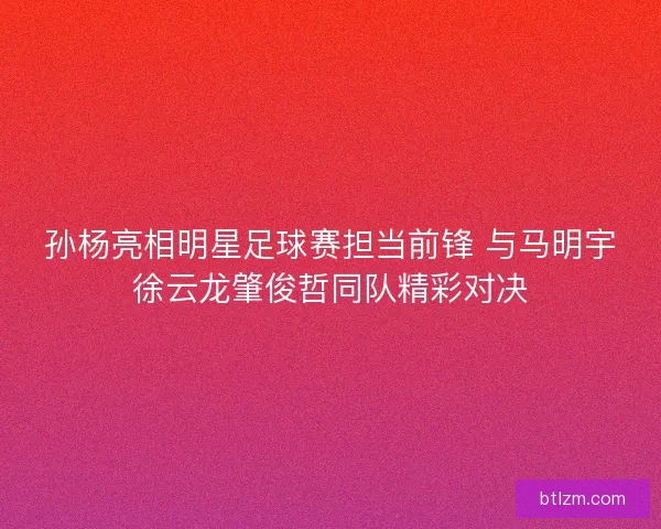 孙杨亮相明星足球赛担当前锋 与马明宇徐云龙肇俊哲同队精彩对决