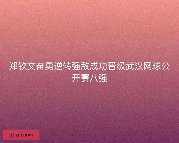 郑钦文奋勇逆转强敌成功晋级武汉网球公开赛八强