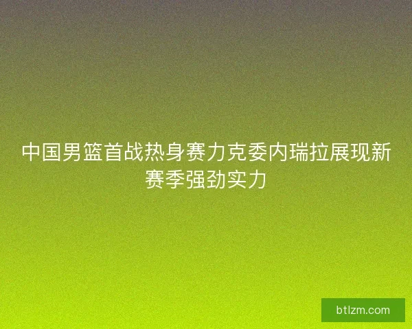 中国男篮首战热身赛力克委内瑞拉展现新赛季强劲实力