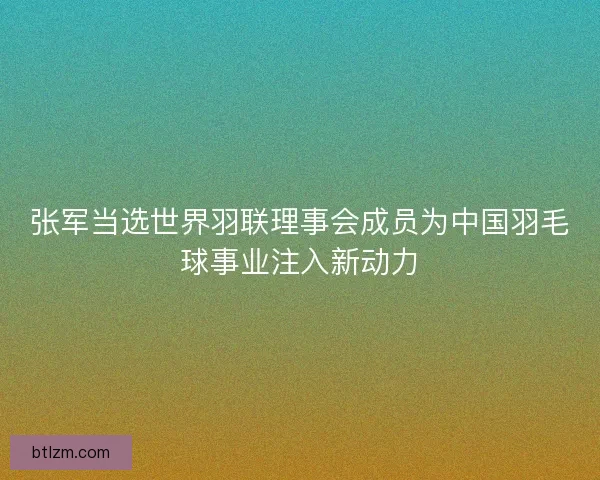 张军当选世界羽联理事会成员为中国羽毛球事业注入新动力