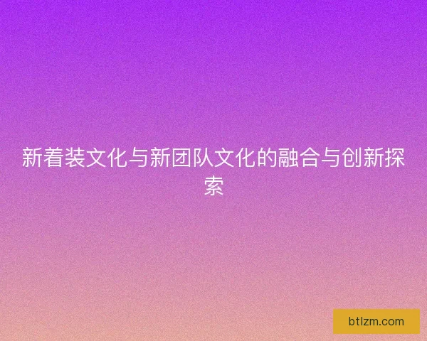 新着装文化与新团队文化的融合与创新探索 新着装文化与新团队文化的融合与创新探索