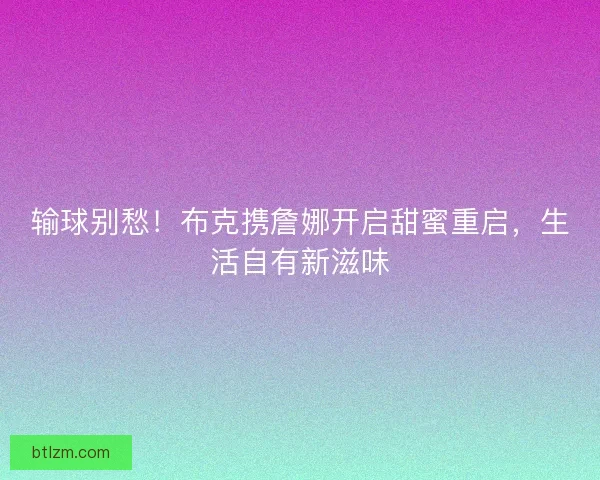 输球别愁！布克携詹娜开启甜蜜重启，生活自有新滋味