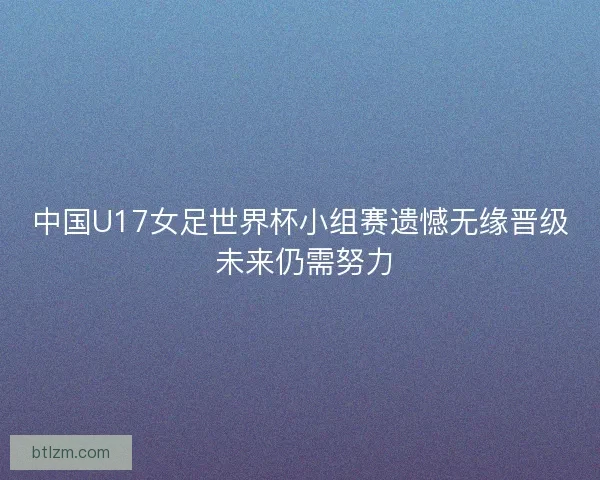 中国U17女足世界杯小组赛遗憾无缘晋级 未来仍需努力