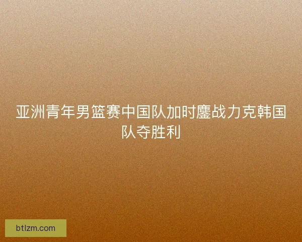亚洲青年男篮赛中国队加时鏖战力克韩国队夺胜利