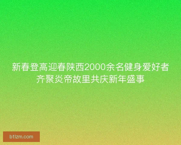 新春登高迎春陕西2000余名健身爱好者齐聚炎帝故里共庆新年盛事