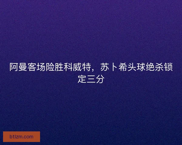 阿曼客场险胜科威特，苏卜希头球绝杀锁定三分