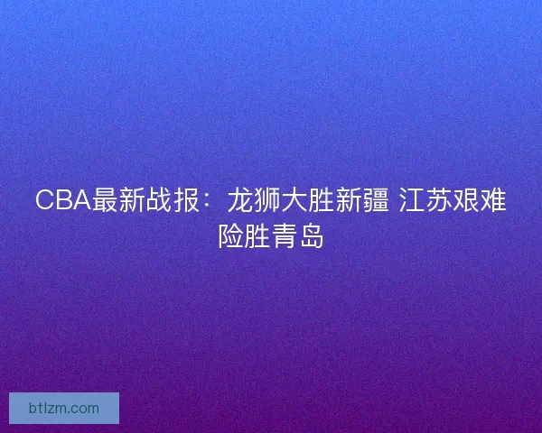 CBA最新战报：龙狮大胜新疆 江苏艰难险胜青岛