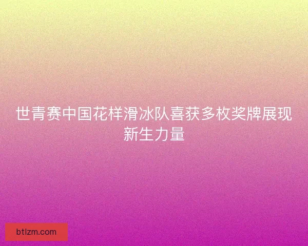 世青赛中国花样滑冰队喜获多枚奖牌展现新生力量