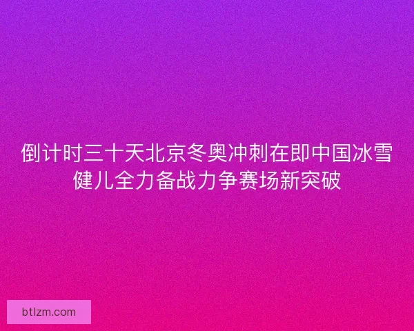 倒计时三十天北京冬奥冲刺在即中国冰雪健儿全力备战力争赛场新突破