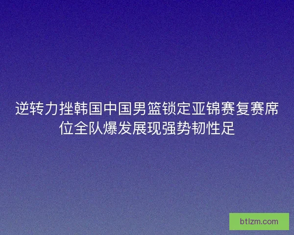 逆转力挫韩国中国男篮锁定亚锦赛复赛席位全队爆发展现强势韧性足