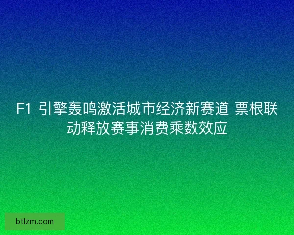 F1 引擎轰鸣激活城市经济新赛道 票根联动释放赛事消费乘数效应