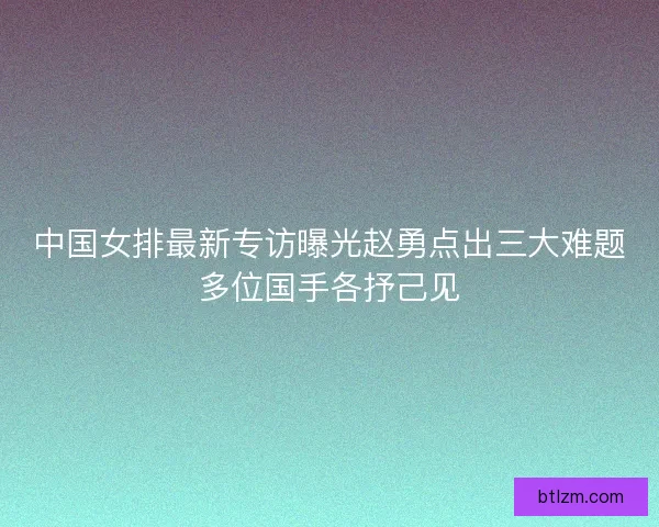 中国女排最新专访曝光赵勇点出三大难题多位国手各抒己见 中国女排最新专访曝光赵勇点出三大难题多位国手各抒己见
