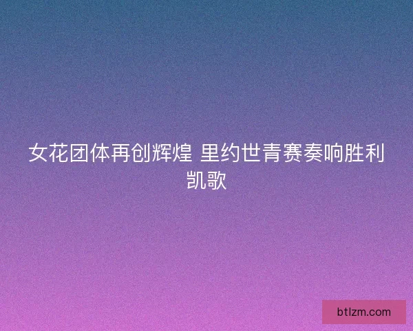 女花团体再创辉煌 里约世青赛奏响胜利凯歌 女花团体再创辉煌 里约世青赛奏响胜利凯歌
