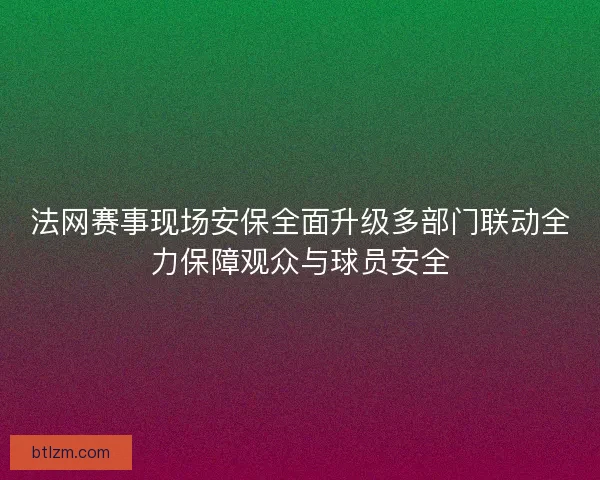 法网赛事现场安保全面升级多部门联动全力保障观众与球员安全 法网赛事现场安保全面升级多部门联动全力保障观众与球员安全
