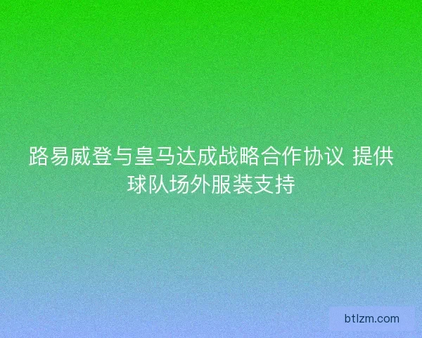 路易威登与皇马达成战略合作协议 提供球队场外服装支持 路易威登与皇马达成战略合作协议 提供球队场外服装支持