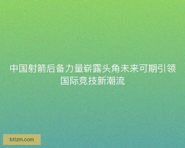 中国射箭后备力量崭露头角未来可期引领国际竞技新潮流