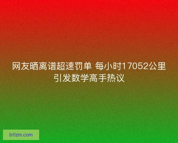 网友晒离谱超速罚单 每小时17052公里引发数学高手热议 网友晒离谱超速罚单 每小时17052公里引发数学高手热议