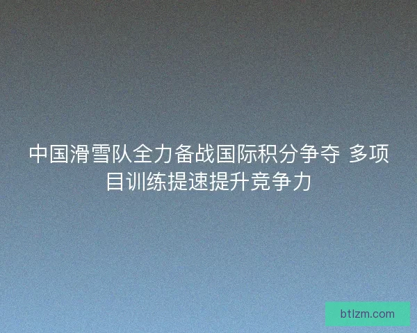 中国滑雪队全力备战国际积分争夺 多项目训练提速提升竞争力