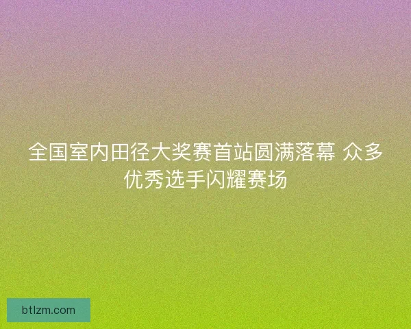 全国室内田径大奖赛首站圆满落幕 众多优秀选手闪耀赛场