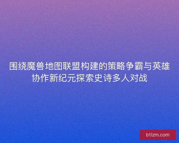 围绕魔兽地图联盟构建的策略争霸与英雄协作新纪元探索史诗多人对战