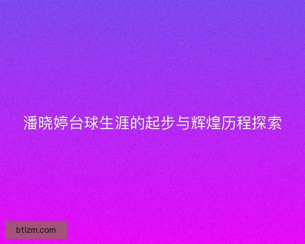 潘晓婷台球生涯的起步与辉煌历程探索 潘晓婷台球生涯的起步与辉煌历程探索