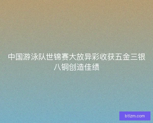 中国游泳队世锦赛大放异彩收获五金三银八铜创造佳绩