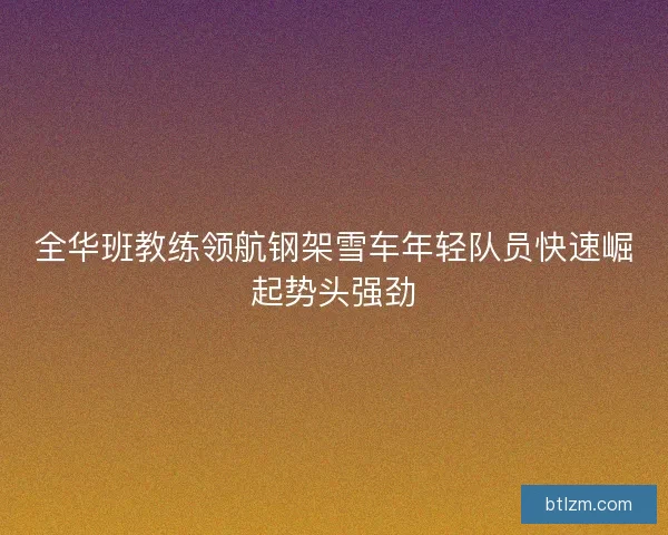 全华班教练领航钢架雪车年轻队员快速崛起势头强劲