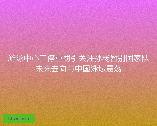 游泳中心三停重罚引关注孙杨暂别国家队未来去向与中国泳坛震荡
