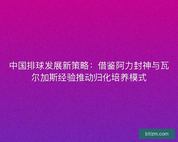 中国排球发展新策略：借鉴阿力封神与瓦尔加斯经验推动归化培养模式
