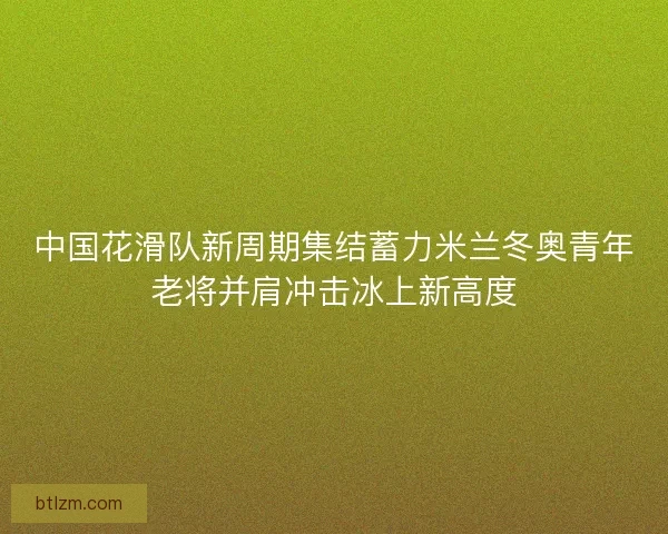 中国花滑队新周期集结蓄力米兰冬奥青年老将并肩冲击冰上新高度 中国花滑队新周期集结蓄力米兰冬奥青年老将并肩冲击冰上新高度