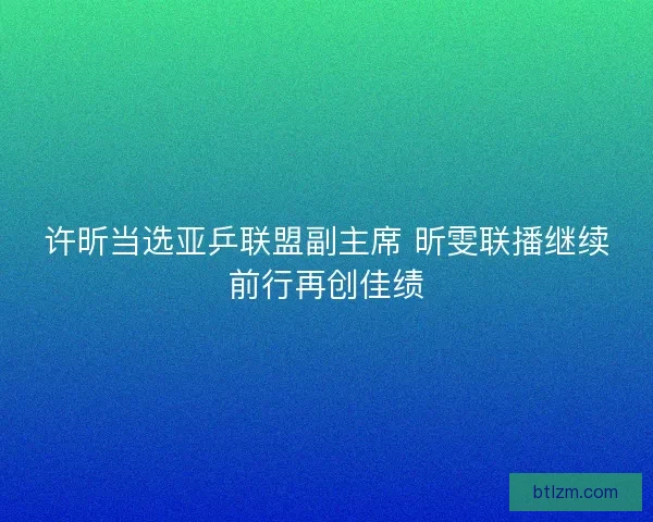 许昕当选亚乒联盟副主席 昕雯联播继续前行再创佳绩 许昕当选亚乒联盟副主席 昕雯联播继续前行再创佳绩