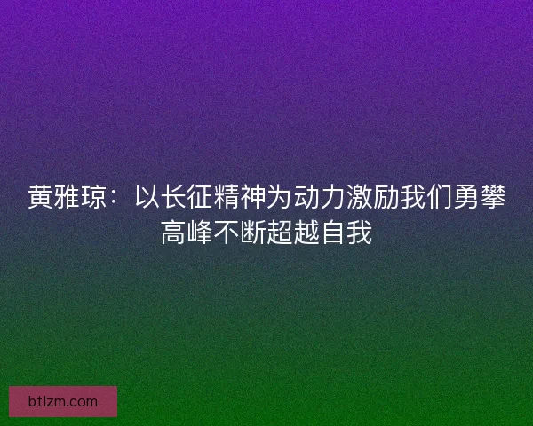 黄雅琼:以长征精神为动力激励我们勇攀高峰不断超越自我 黄雅琼:以长征精神为动力激励我们勇攀高峰不断超越自我