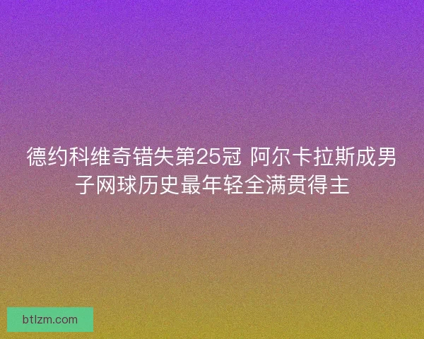 德约科维奇错失第25冠 阿尔卡拉斯成男子网球历史最年轻全满贯得主 德约科维奇错失第25冠 阿尔卡拉斯成男子网球历史最年轻全满贯得主